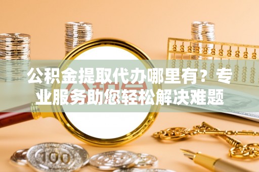 奇台公积金提取代办哪里有？专业服务助您轻松解决难题
